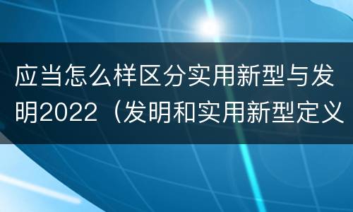 应当怎么样区分实用新型与发明2022（发明和实用新型定义）