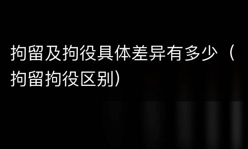拘留及拘役具体差异有多少（拘留拘役区别）