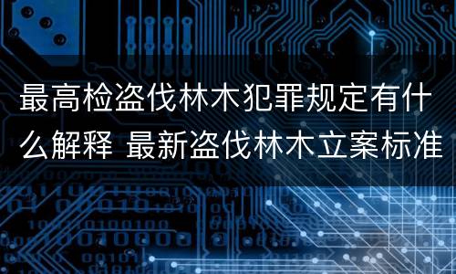 最高检盗伐林木犯罪规定有什么解释 最新盗伐林木立案标准