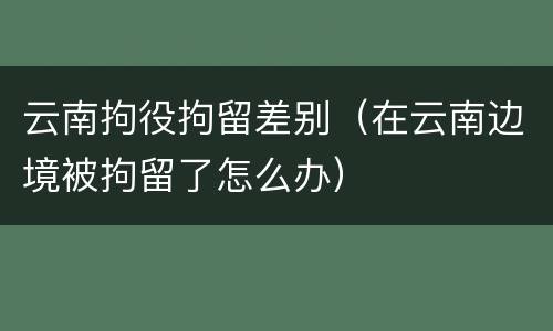 云南拘役拘留差别（在云南边境被拘留了怎么办）
