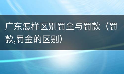 广东怎样区别罚金与罚款（罚款,罚金的区别）