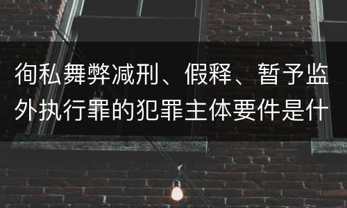徇私舞弊减刑、假释、暂予监外执行罪的犯罪主体要件是什么？