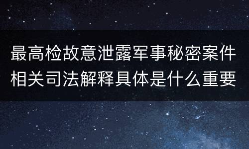 最高检故意泄露军事秘密案件相关司法解释具体是什么重要规定