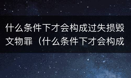 什么条件下才会构成过失损毁文物罪（什么条件下才会构成过失损毁文物罪行）