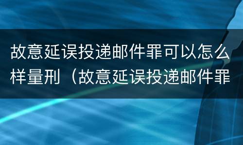 故意延误投递邮件罪可以怎么样量刑（故意延误投递邮件罪案例）