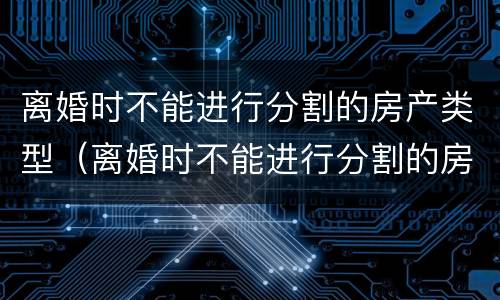 离婚时不能进行分割的房产类型（离婚时不能进行分割的房产类型是）