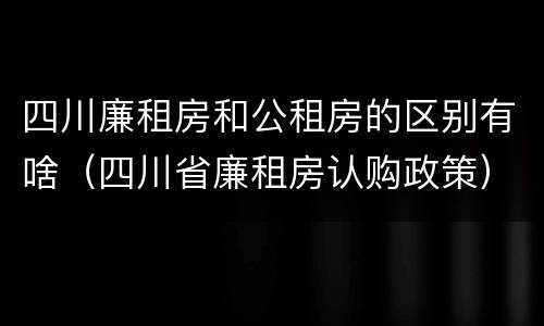 四川廉租房和公租房的区别有啥（四川省廉租房认购政策）
