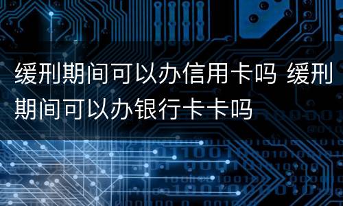 缓刑期间可以办信用卡吗 缓刑期间可以办银行卡卡吗
