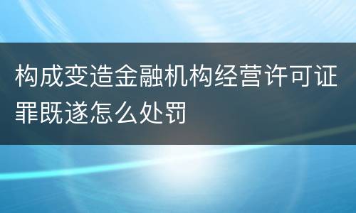 构成变造金融机构经营许可证罪既遂怎么处罚