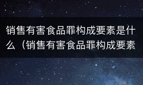 销售有害食品罪构成要素是什么（销售有害食品罪构成要素是什么意思）