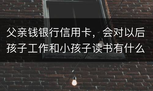 父亲钱银行信用卡，会对以后孩子工作和小孩子读书有什么影响