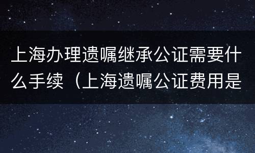 上海办理遗嘱继承公证需要什么手续（上海遗嘱公证费用是多少）