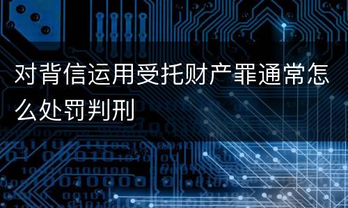 对背信运用受托财产罪通常怎么处罚判刑