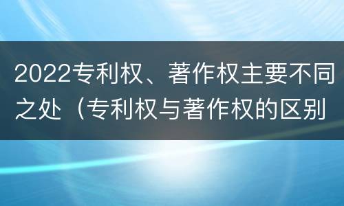 2022专利权、著作权主要不同之处（专利权与著作权的区别）