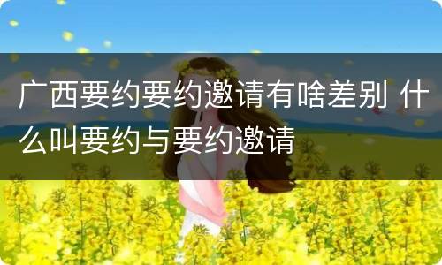 广西要约要约邀请有啥差别 什么叫要约与要约邀请