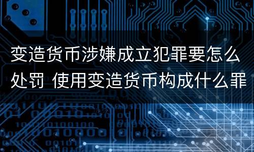 变造货币涉嫌成立犯罪要怎么处罚 使用变造货币构成什么罪