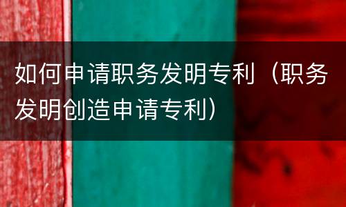 如何申请职务发明专利（职务发明创造申请专利）