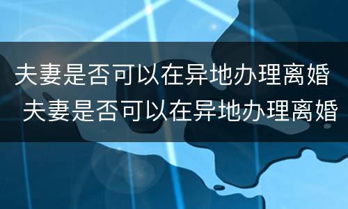 夫妻是否可以在异地办理离婚 夫妻是否可以在异地办理离婚证