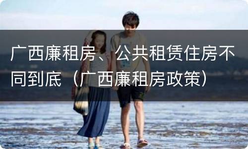 广西廉租房、公共租赁住房不同到底（广西廉租房政策）