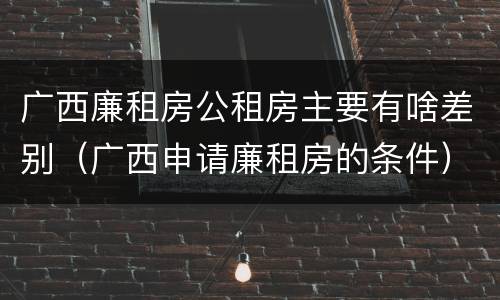 广西廉租房公租房主要有啥差别（广西申请廉租房的条件）