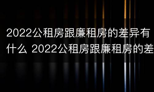 2022公租房跟廉租房的差异有什么 2022公租房跟廉租房的差异有什么不同