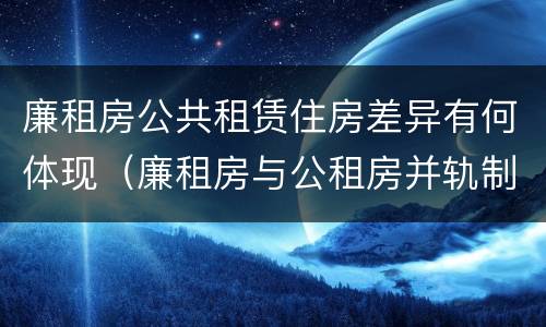 廉租房公共租赁住房差异有何体现（廉租房与公租房并轨制度）