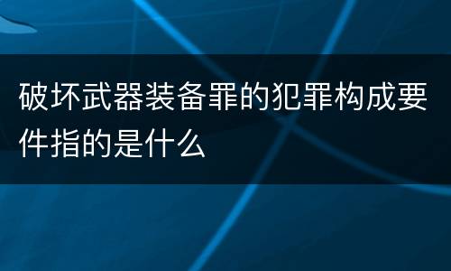 破坏武器装备罪的犯罪构成要件指的是什么