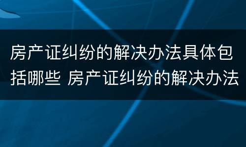 房产证纠纷的解决办法具体包括哪些 房产证纠纷的解决办法具体包括哪些方面