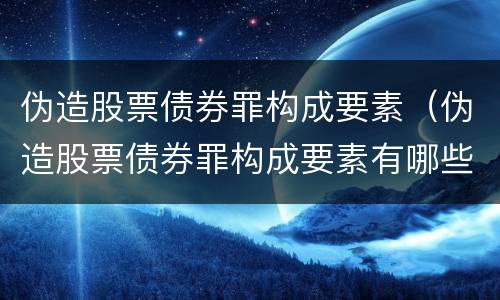 伪造股票债券罪构成要素（伪造股票债券罪构成要素有哪些）