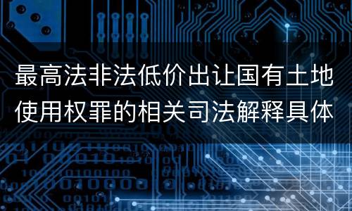 最高法非法低价出让国有土地使用权罪的相关司法解释具体是什么重要规定