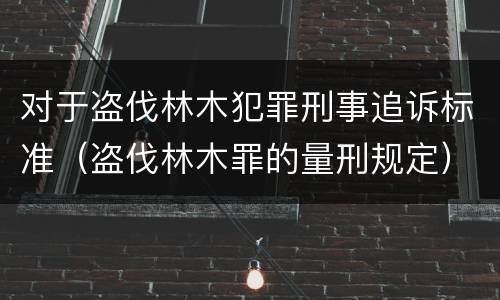 对于盗伐林木犯罪刑事追诉标准（盗伐林木罪的量刑规定）