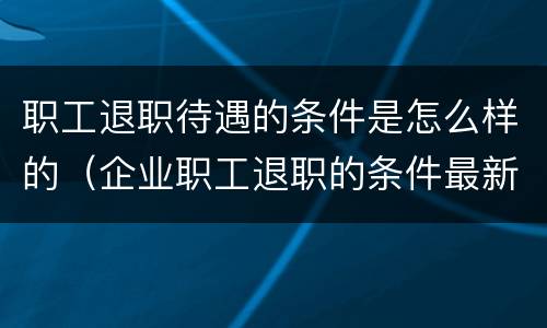 职工退职待遇的条件是怎么样的（企业职工退职的条件最新标准）