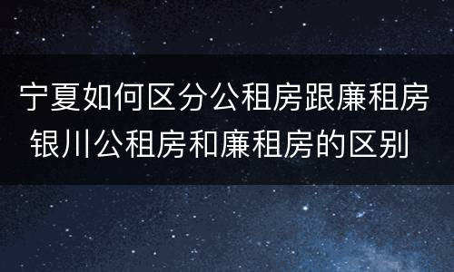 宁夏如何区分公租房跟廉租房 银川公租房和廉租房的区别