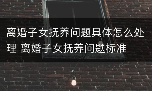 离婚子女抚养问题具体怎么处理 离婚子女抚养问题标准