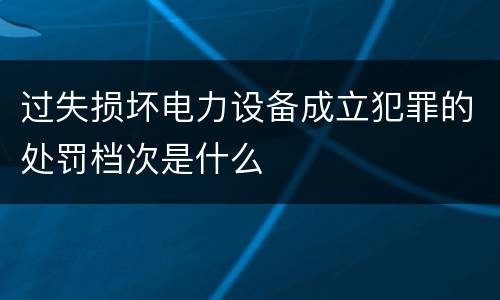 过失损坏电力设备成立犯罪的处罚档次是什么