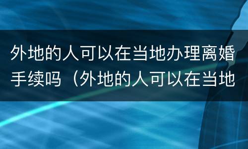 外地的人可以在当地办理离婚手续吗（外地的人可以在当地办理离婚手续吗现在）
