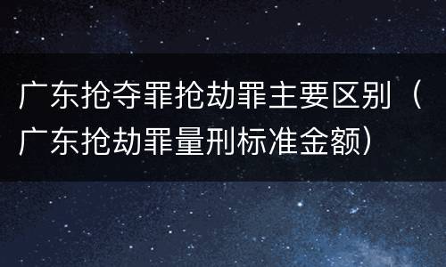 广东抢夺罪抢劫罪主要区别（广东抢劫罪量刑标准金额）