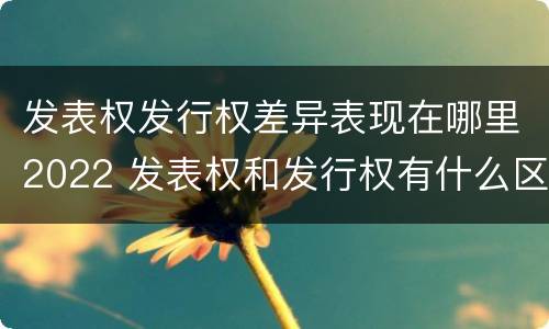 发表权发行权差异表现在哪里2022 发表权和发行权有什么区别