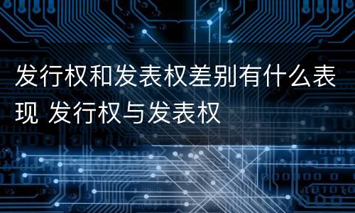 发行权和发表权差别有什么表现 发行权与发表权