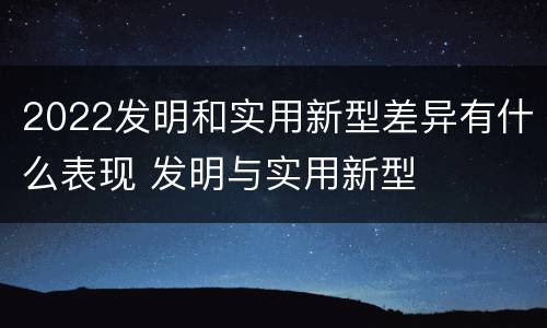 2022发明和实用新型差异有什么表现 发明与实用新型