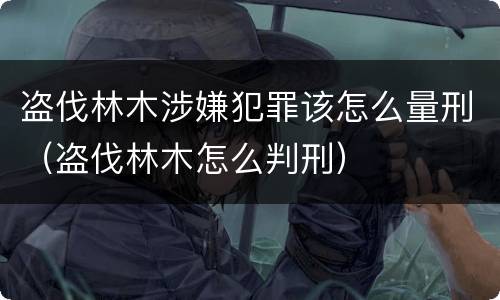 盗伐林木涉嫌犯罪该怎么量刑（盗伐林木怎么判刑）