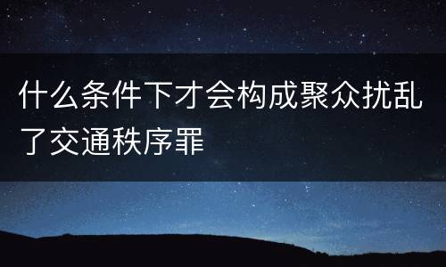 什么条件下才会构成聚众扰乱了交通秩序罪