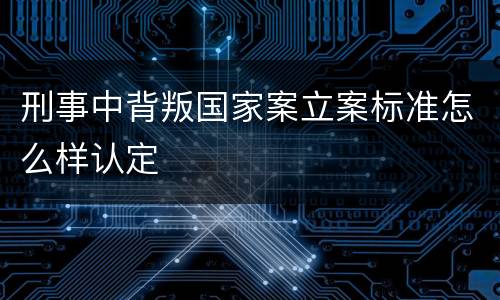 刑事中背叛国家案立案标准怎么样认定