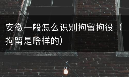 安徽一般怎么识别拘留拘役（拘留是啥样的）