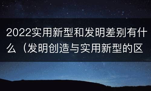 2022实用新型和发明差别有什么（发明创造与实用新型的区别）
