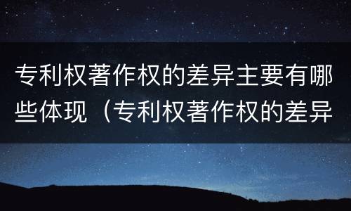 专利权著作权的差异主要有哪些体现（专利权著作权的差异主要有哪些体现）