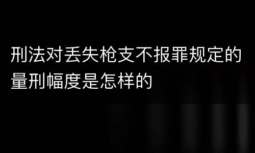 刑法对丢失枪支不报罪规定的量刑幅度是怎样的
