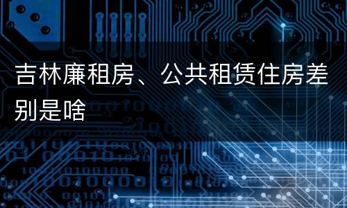 吉林廉租房、公共租赁住房差别是啥