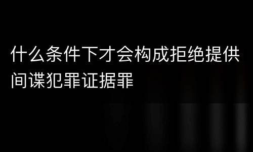 什么条件下才会构成拒绝提供间谍犯罪证据罪