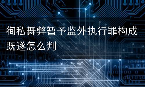 徇私舞弊暂予监外执行罪构成既遂怎么判